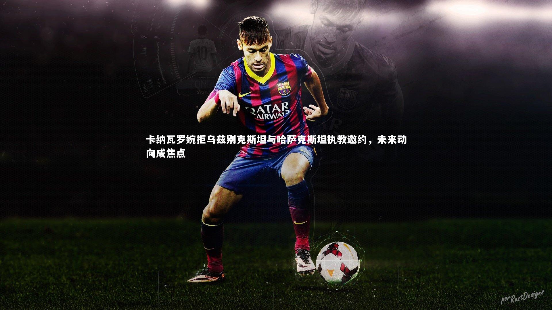 卡纳瓦罗婉拒乌兹别克斯坦与哈萨克斯坦执教邀约,未来动向成焦点