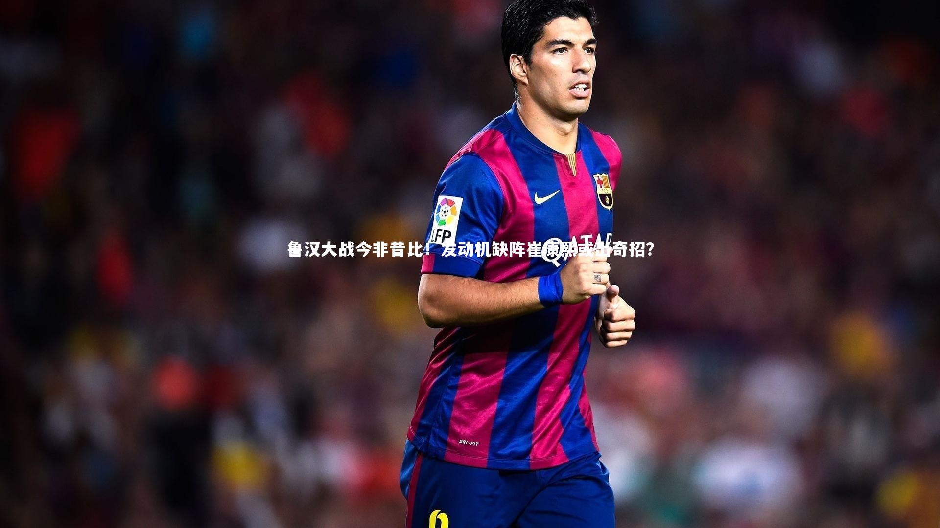 鲁汉大战今非昔比!发动机缺阵崔康熙或出奇招?